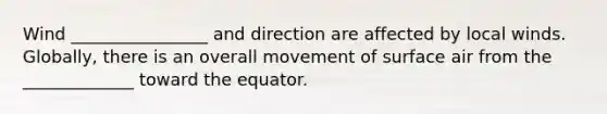 Wind ________________ and direction are affected by local winds. Globally, there is an overall movement of surface air from the _____________ toward the equator.