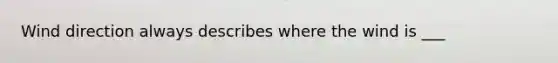 Wind direction always describes where the wind is ___