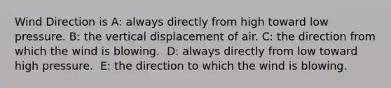 Wind Direction is A: always directly from high toward low pressure.​ B: ​the vertical displacement of air. C: ​the direction from which the wind is blowing. ​ D: always directly from low toward high pressure. ​ E: the direction to which the wind is blowing.