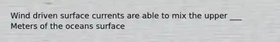 Wind driven surface currents are able to mix the upper ___ Meters of the oceans surface