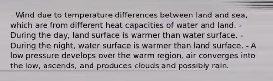 - Wind due to temperature differences between land and sea, which are from different heat capacities of water and land. - During the day, land surface is warmer than water surface. - During the night, water surface is warmer than land surface. - A low pressure develops over the warm region, air converges into the low, ascends, and produces clouds and possibly rain.