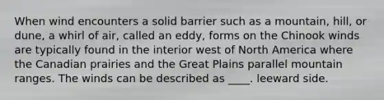 When wind encounters a solid barrier such as a mountain, hill, or dune, a whirl of air, called an eddy, forms on the Chinook winds are typically found in the interior west of North America where the Canadian prairies and the Great Plains parallel mountain ranges. The winds can be described as ____. leeward side.