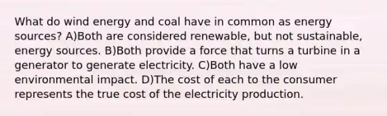 What do wind energy and coal have in common as energy sources? A)Both are considered renewable, but not sustainable, energy sources. B)Both provide a force that turns a turbine in a generator to generate electricity. C)Both have a low environmental impact. D)The cost of each to the consumer represents the true cost of the electricity production.