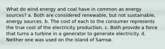 What do wind energy and coal have in common as energy sources? a. Both are considered renewable, but not sustainable, energy sources. b. The cost of each to the consumer represents the true cost of the electricity production. c. Both provide a force that turns a turbine in a generator to generate electricity. d. Neither one was used on the island of Samsø.