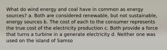 What do wind energy and coal have in common as energy sources? a. Both are considered renewable, but not sustainable, energy sources b. The cost of each to the consumer represents the true cost of the electricity production c. Both provide a force that turns a turbine in a generate electricity d. Neither one was used on the island of Samso