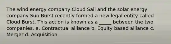 The wind energy company Cloud Sail and the solar energy company Sun Burst recently formed a new legal entity called Cloud Burst. This action is known as a _____ between the two companies. a. Contractual alliance b. Equity based alliance c. Merger d. Acquisition