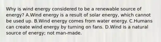 Why is wind energy considered to be a renewable source of energy? A.Wind energy is a result of solar energy, which cannot be used up. B.Wind energy comes from water energy. C.Humans can create wind energy by turning on fans. D.Wind is a natural source of energy; not man-made.