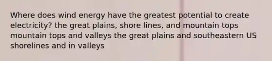 Where does wind energy have the greatest potential to create electricity? the great plains, shore lines, and mountain tops mountain tops and valleys the great plains and southeastern US shorelines and in valleys