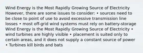 Wind Energy is the Most Rapidly Growing Source of Electricity However, there are some issues to consider: • sources need to be close to point of use to avoid excessive transmission line losses • most off-grid wind systems must rely on battery-storage Wind Energy is the Most Rapidly Growing Source of Electricity • wind turbines are highly visible • placement is suited only to certain areas, and it does not supply a constant source of power • Turbines kill birds and bats