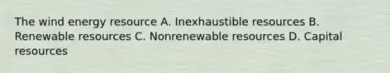 The wind energy resource A. Inexhaustible resources B. Renewable resources C. Nonrenewable resources D. Capital resources