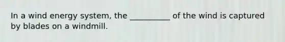 In a wind energy system, the __________ of the wind is captured by blades on a windmill.