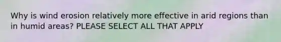 Why is wind erosion relatively more effective in arid regions than in humid areas? PLEASE SELECT ALL THAT APPLY