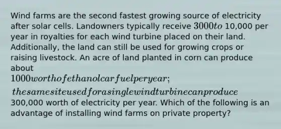 Wind farms are the second fastest growing source of electricity after solar cells. Landowners typically receive 3000 to 10,000 per year in royalties for each wind turbine placed on their land. Additionally, the land can still be used for growing crops or raising livestock. An acre of land planted in corn can produce about 1000 worth of ethanol car fuel per year; the same site used for a single wind turbine can produce300,000 worth of electricity per year. Which of the following is an advantage of installing wind farms on private property?