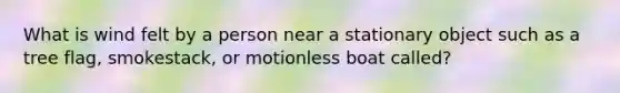 What is wind felt by a person near a stationary object such as a tree flag, smokestack, or motionless boat called?