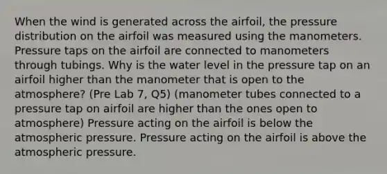 When the wind is generated across the airfoil, the pressure distribution on the airfoil was measured using the manometers. Pressure taps on the airfoil are connected to manometers through tubings. Why is the water level in the pressure tap on an airfoil higher than the manometer that is open to the atmosphere? (Pre Lab 7, Q5) (manometer tubes connected to a pressure tap on airfoil are higher than the ones open to atmosphere) Pressure acting on the airfoil is below the atmospheric pressure. Pressure acting on the airfoil is above the atmospheric pressure.