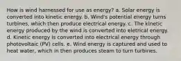 How is wind harnessed for use as energy? a. Solar energy is converted into kinetic energy. b. Wind's potential energy turns turbines, which then produce electrical energy. c. The kinetic energy produced by the wind is converted into eletrical energy. d. Kinetic energy is converted into electrical energy through photovoltaic (PV) cells. e. Wind energy is captured and used to heat water, which in then produces steam to turn turbines.