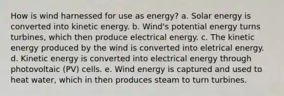 How is wind harnessed for use as energy? a. Solar energy is converted into kinetic energy. b. Wind's potential energy turns turbines, which then produce electrical energy. c. The kinetic energy produced by the wind is converted into eletrical energy. d. Kinetic energy is converted into electrical energy through photovoltaic (PV) cells. e. Wind energy is captured and used to heat water, which in then produces steam to turn turbines.