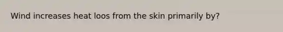 Wind increases heat loos from the skin primarily by?