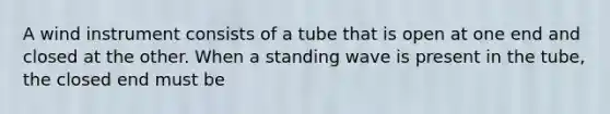 A wind instrument consists of a tube that is open at one end and closed at the other. When a standing wave is present in the tube, the closed end must be