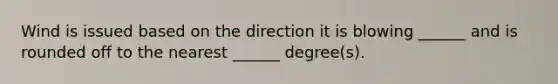 Wind is issued based on the direction it is blowing ______ and is rounded off to the nearest ______ degree(s).