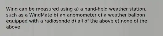 Wind can be measured using a) a hand-held weather station, such as a WindMate b) an anemometer c) a weather balloon equipped with a radiosonde d) all of the above e) none of the above