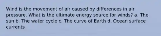 Wind is the movement of air caused by differences in air pressure. What is the ultimate energy source for winds? a. The sun b. The water cycle c. The curve of Earth d. Ocean surface currents