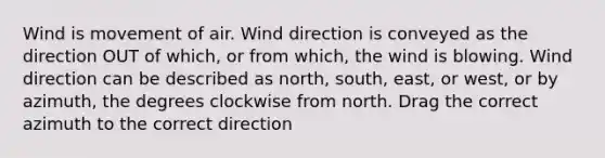 Wind is movement of air. Wind direction is conveyed as the direction OUT of which, or from which, the wind is blowing. Wind direction can be described as north, south, east, or west, or by azimuth, the degrees clockwise from north. Drag the correct azimuth to the correct direction