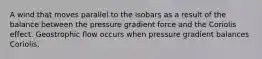 A wind that moves parallel to the isobars as a result of the balance between the pressure gradient force and the Coriolis effect. Geostrophic flow occurs when pressure gradient balances Coriolis.