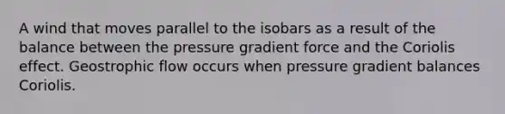 A wind that moves parallel to the isobars as a result of the balance between the pressure gradient force and the Coriolis effect. Geostrophic flow occurs when pressure gradient balances Coriolis.