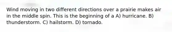 Wind moving in two different directions over a prairie makes air in the middle spin. This is the beginning of a A) hurricane. B) thunderstorm. C) hailstorm. D) tornado.