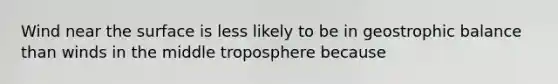 Wind near the surface is less likely to be in geostrophic balance than winds in the middle troposphere because