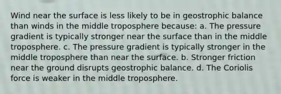 Wind near the surface is less likely to be in geostrophic balance than winds in the middle troposphere because: a. The pressure gradient is typically stronger near the surface than in the middle troposphere. c. The pressure gradient is typically stronger in the middle troposphere than near the surface. b. Stronger friction near the ground disrupts geostrophic balance. d. The Coriolis force is weaker in the middle troposphere.