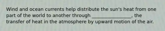 Wind and ocean currents help distribute the sun's heat from one part of the world to another through _________________, the transfer of heat in the atmosphere by upward motion of the air.