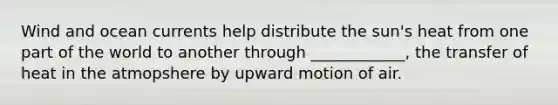 Wind and ocean currents help distribute the sun's heat from one part of the world to another through ____________, the transfer of heat in the atmopshere by upward motion of air.