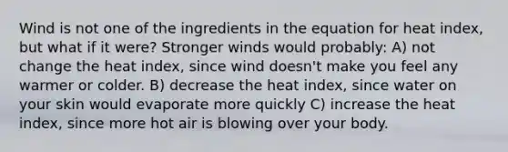 Wind is not one of the ingredients in the equation for heat index, but what if it were? Stronger winds would probably: A) not change the heat index, since wind doesn't make you feel any warmer or colder. B) decrease the heat index, since water on your skin would evaporate more quickly C) increase the heat index, since more hot air is blowing over your body.