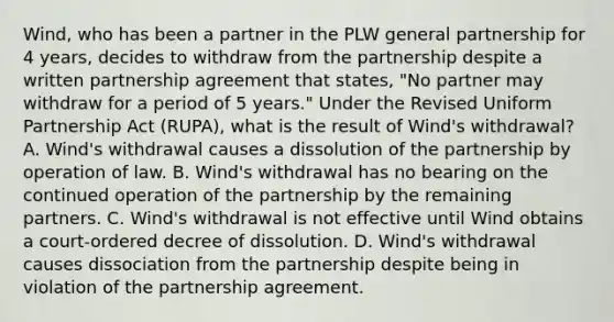 Wind, who has been a partner in the PLW general partnership for 4 years, decides to withdraw from the partnership despite a written partnership agreement that states, "No partner may withdraw for a period of 5 years." Under the Revised Uniform Partnership Act (RUPA), what is the result of Wind's withdrawal? A. Wind's withdrawal causes a dissolution of the partnership by operation of law. B. Wind's withdrawal has no bearing on the continued operation of the partnership by the remaining partners. C. Wind's withdrawal is not effective until Wind obtains a court-ordered decree of dissolution. D. Wind's withdrawal causes dissociation from the partnership despite being in violation of the partnership agreement.