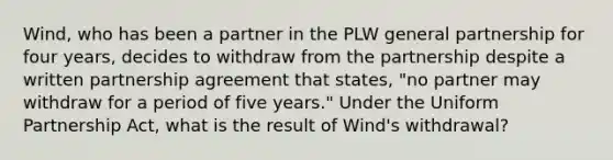 Wind, who has been a partner in the PLW general partnership for four years, decides to withdraw from the partnership despite a written partnership agreement that states, "no partner may withdraw for a period of five years." Under the Uniform Partnership Act, what is the result of Wind's withdrawal?