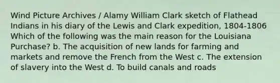 Wind Picture Archives / Alamy William Clark sketch of Flathead Indians in his diary of the Lewis and Clark expedition, 1804-1806 Which of the following was the main reason for the Louisiana Purchase? b. The acquisition of new lands for farming and markets and remove the French from the West c. The extension of slavery into the West d. To build canals and roads