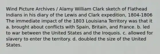 Wind Picture Archives / Alamy William Clark sketch of Flathead Indians in his diary of the Lewis and Clark expedition, 1804-1806 The immediate impact of the 1803 Louisiana Territory was that it a. brought about conflicts with Spain, Britain, and France. b. led to war between the United States and the Iroquois. c. allowed for slavery to enter the territory. d. doubled the size of the United States.