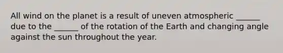 All wind on the planet is a result of uneven atmospheric ______ due to the ______ of the rotation of the Earth and changing angle against the sun throughout the year.