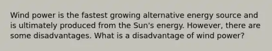 Wind power is the fastest growing alternative energy source and is ultimately produced from the Sun's energy. However, there are some disadvantages. What is a disadvantage of wind power?