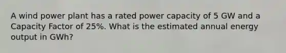 A wind power plant has a rated power capacity of 5 GW and a Capacity Factor of 25%. What is the estimated annual energy output in GWh?