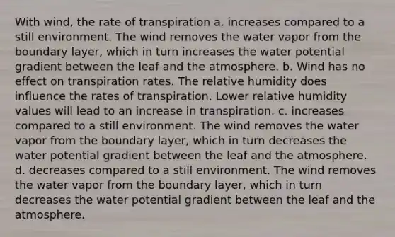 With wind, the rate of transpiration a. increases compared to a still environment. The wind removes the water vapor from the boundary layer, which in turn increases the water potential gradient between the leaf and the atmosphere. b. Wind has no effect on transpiration rates. The relative humidity does influence the rates of transpiration. Lower relative humidity values will lead to an increase in transpiration. c. increases compared to a still environment. The wind removes the water vapor from the boundary layer, which in turn decreases the water potential gradient between the leaf and the atmosphere. d. decreases compared to a still environment. The wind removes the water vapor from the boundary layer, which in turn decreases the water potential gradient between the leaf and the atmosphere.