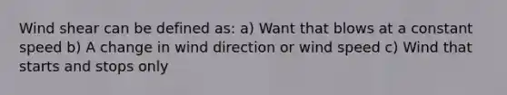 Wind shear can be defined as: a) Want that blows at a constant speed b) A change in wind direction or wind speed c) Wind that starts and stops only