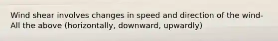 Wind shear involves changes in speed and direction of the wind- All the above (horizontally, downward, upwardly)