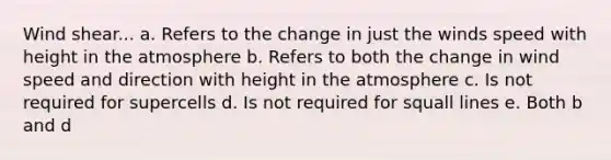 Wind shear... a. Refers to the change in just the winds speed with height in the atmosphere b. Refers to both the change in wind speed and direction with height in the atmosphere c. Is not required for supercells d. Is not required for squall lines e. Both b and d