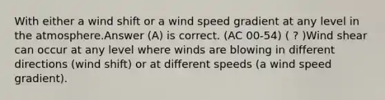 With either a wind shift or a wind speed gradient at any level in the atmosphere.Answer (A) is correct. (AC 00-54) ( ? )Wind shear can occur at any level where winds are blowing in different directions (wind shift) or at different speeds (a wind speed gradient).