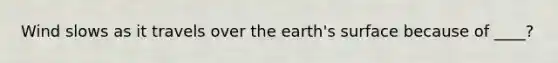 Wind slows as it travels over the earth's surface because of ____?