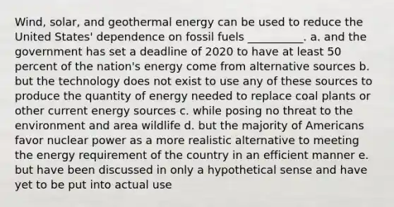 Wind, solar, and geothermal energy can be used to reduce the United States' dependence on fossil fuels __________. a. and the government has set a deadline of 2020 to have at least 50 percent of the nation's energy come from alternative sources b. but the technology does not exist to use any of these sources to produce the quantity of energy needed to replace coal plants or other current energy sources c. while posing no threat to the environment and area wildlife d. but the majority of Americans favor nuclear power as a more realistic alternative to meeting the energy requirement of the country in an efficient manner e. but have been discussed in only a hypothetical sense and have yet to be put into actual use