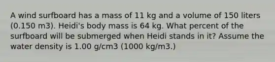 A wind surfboard has a mass of 11 kg and a volume of 150 liters (0.150 m3). Heidi's body mass is 64 kg. What percent of the surfboard will be submerged when Heidi stands in it? Assume the water density is 1.00 g/cm3 (1000 kg/m3.)